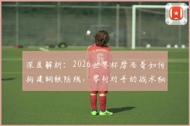 深度解析：2026世界杯摩洛哥如何构建钢铁防线，零封对手的战术秘诀