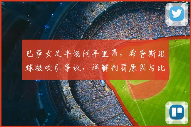 巴萨女足半场闷平里昂，希普斯进球被吹引争议，详解判罚原因与比赛看点