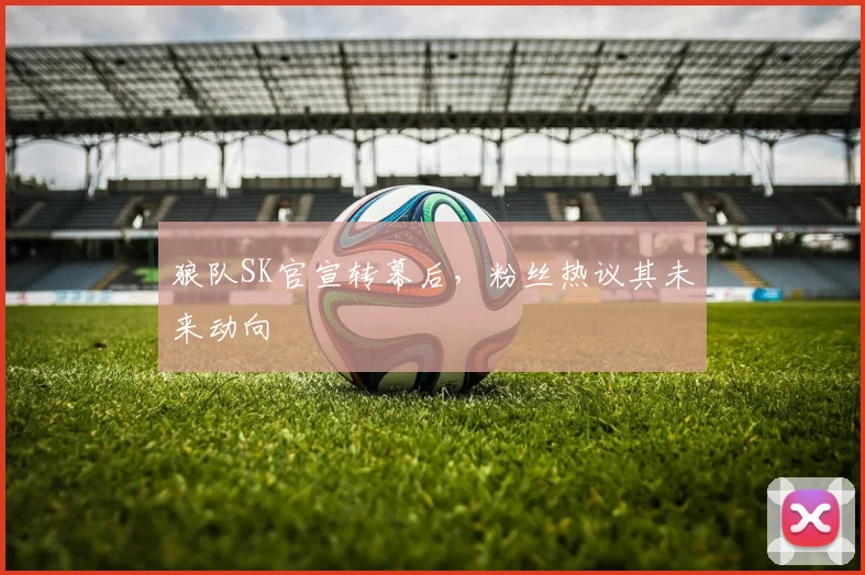 狼队SK官宣转幕后,粉丝热议其未来动向