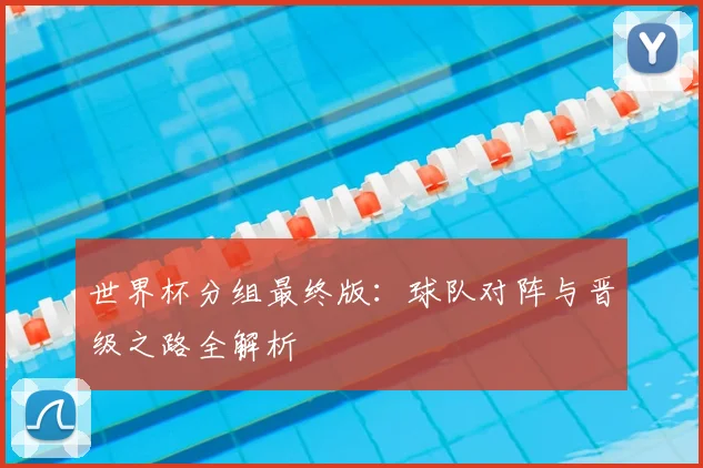 世界杯分组最终版:球队对阵与晋级之路全解析