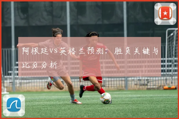 阿根廷vs英格兰预测:胜负关键与比分分析