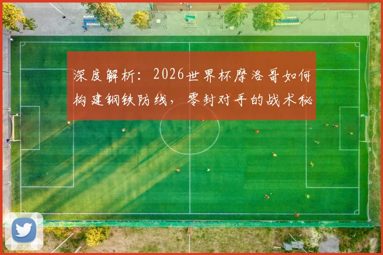 深度解析:2026世界杯摩洛哥如何构建钢铁防线,零封对手的战术秘诀