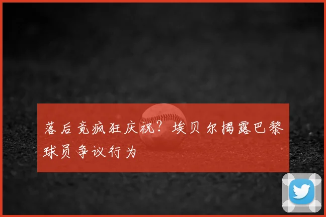 落后竟疯狂庆祝？埃贝尔揭露巴黎球员争议行为