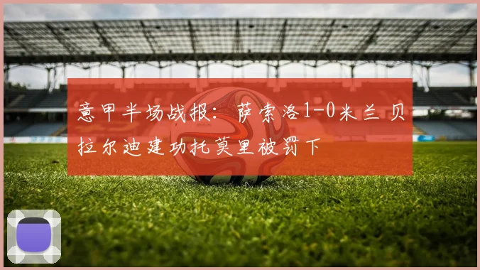 意甲半场战报：萨索洛1-0米兰 贝拉尔迪建功托莫里被罚下