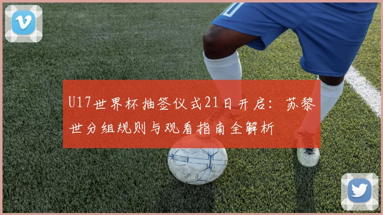 U17世界杯抽签仪式21日开启：苏黎世分组规则与观看指南全解析