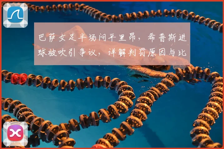 巴萨女足半场闷平里昂，希普斯进球被吹引争议，详解判罚原因与比赛看点
