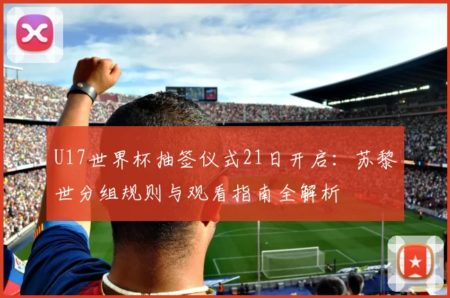 U17世界杯抽签仪式21日开启：苏黎世分组规则与观看指南全解析