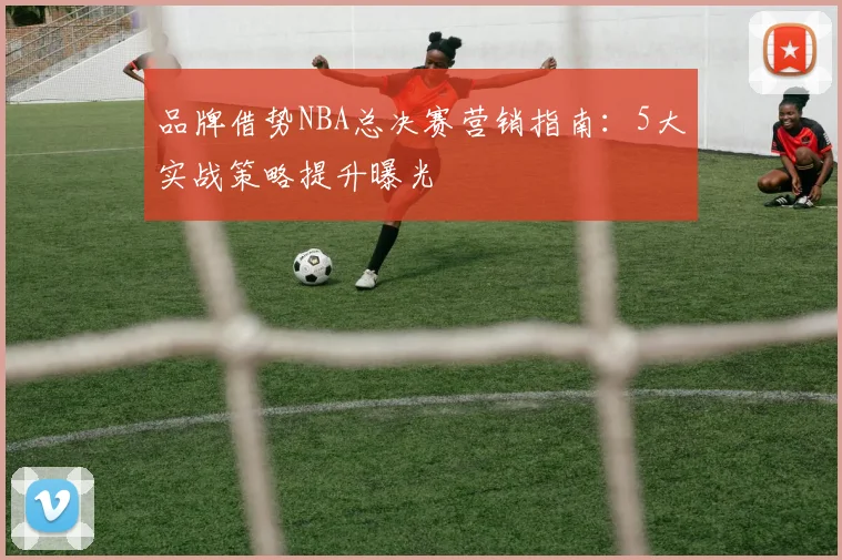 品牌借势NBA总决赛营销指南：5大实战策略提升曝光