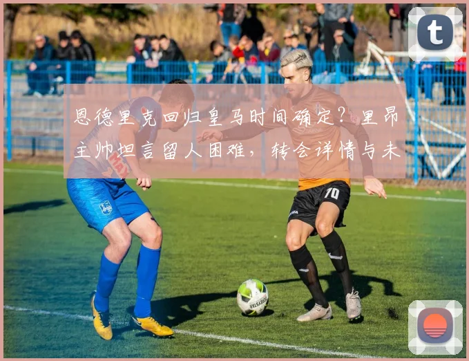 恩德里克回归皇马时间确定？里昂主帅坦言留人困难，转会详情与未来影响分析