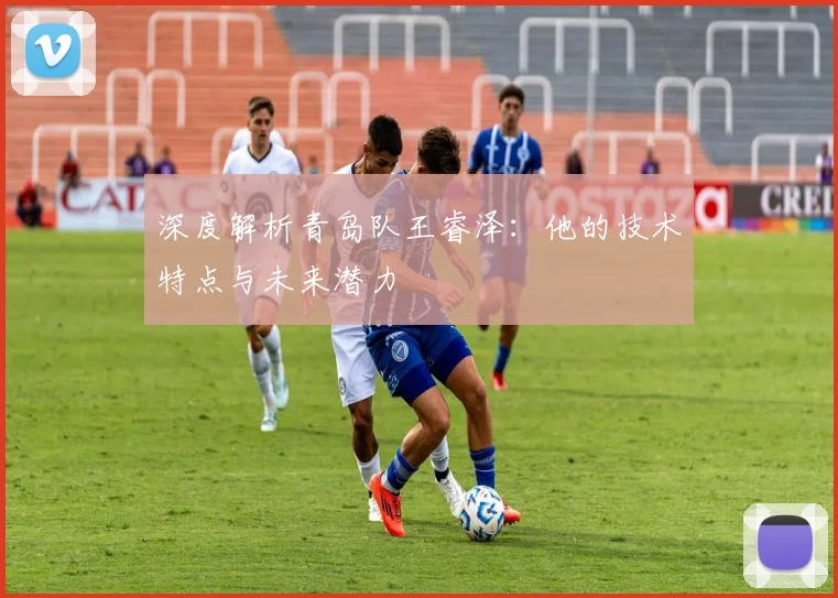 深度解析青岛队王睿泽：他的技术特点与未来潜力