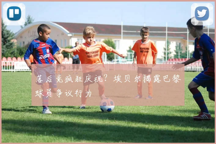 落后竟疯狂庆祝?埃贝尔揭露巴黎球员争议行为