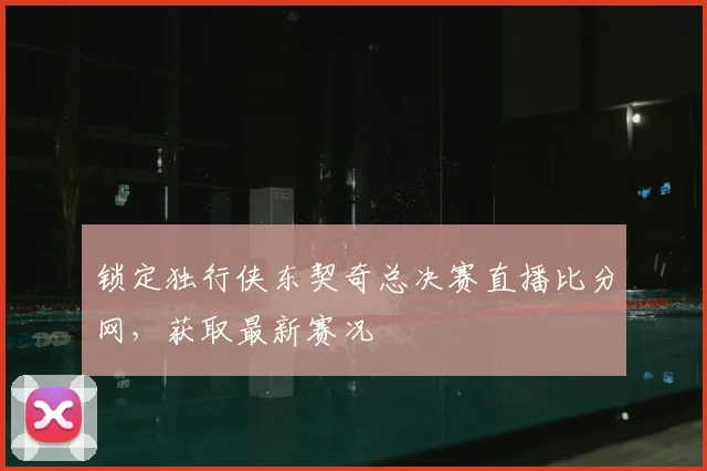 锁定独行侠东契奇总决赛直播比分网，获取最新赛况