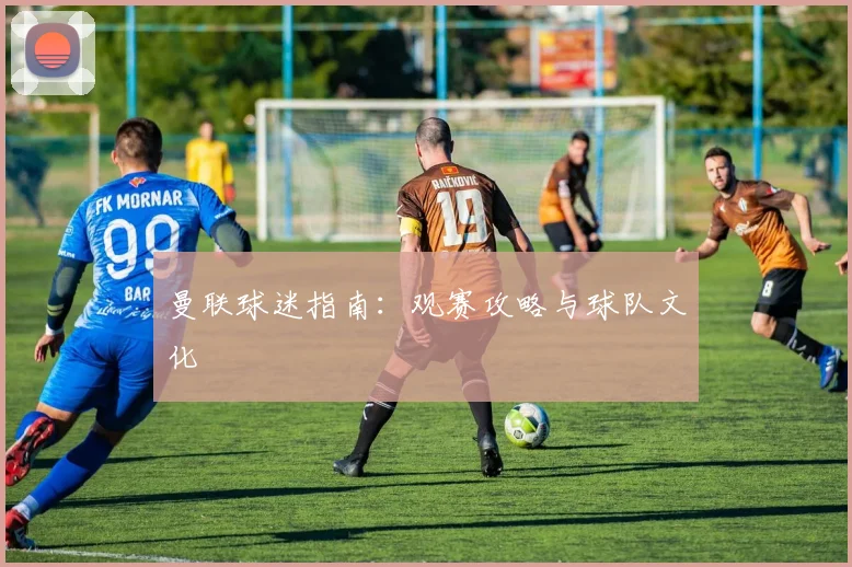 曼联球迷指南:观赛攻略与球队文化