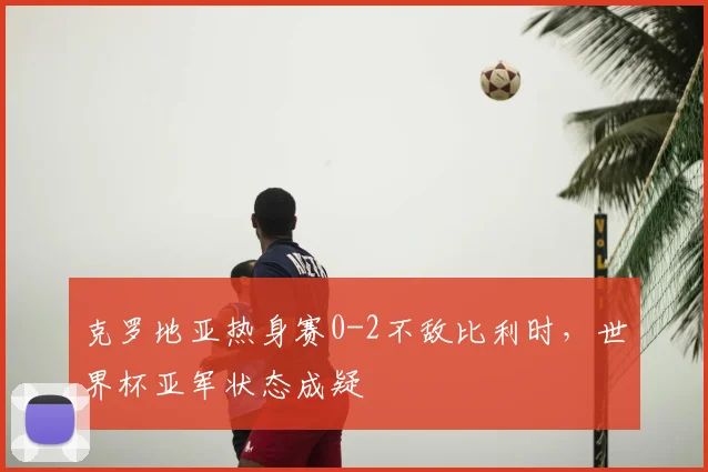 克罗地亚热身赛0-2不敌比利时,世界杯亚军状态成疑