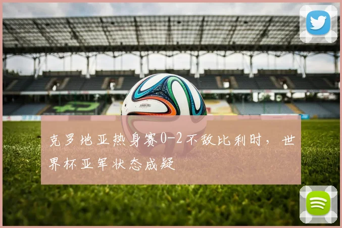 克罗地亚热身赛0-2不敌比利时，世界杯亚军状态成疑