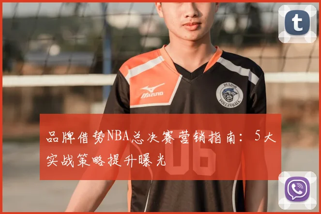 品牌借势NBA总决赛营销指南：5大实战策略提升曝光