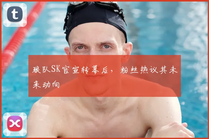 狼队SK官宣转幕后，粉丝热议其未来动向