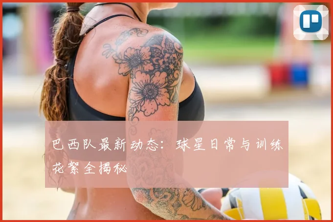 巴西队最新动态：球星日常与训练花絮全揭秘
