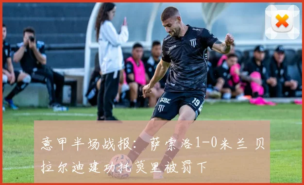 意甲半场战报：萨索洛1-0米兰 贝拉尔迪建功托莫里被罚下