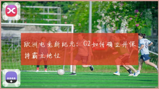 欧洲电竞新纪元：G2如何确立并保持霸主地位