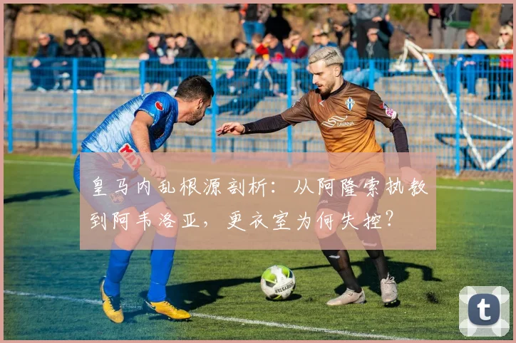 皇马内乱根源剖析：从阿隆索执教到阿韦洛亚，更衣室为何失控？