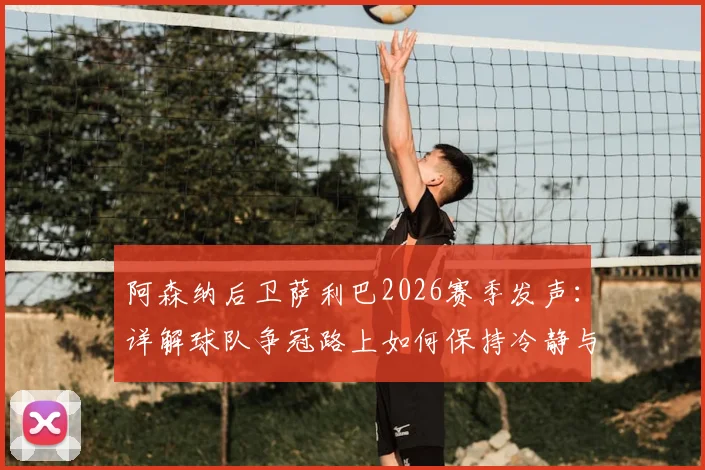 阿森纳后卫萨利巴2026赛季发声：详解球队争冠路上如何保持冷静与拼尽全力的双重心态