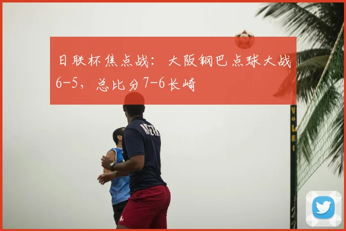 日联杯焦点战：大阪钢巴点球大战6-5，总比分7-6长崎