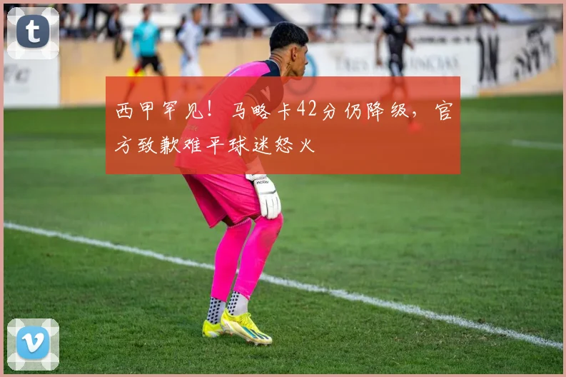 西甲罕见！马略卡42分仍降级，官方致歉难平球迷怒火
