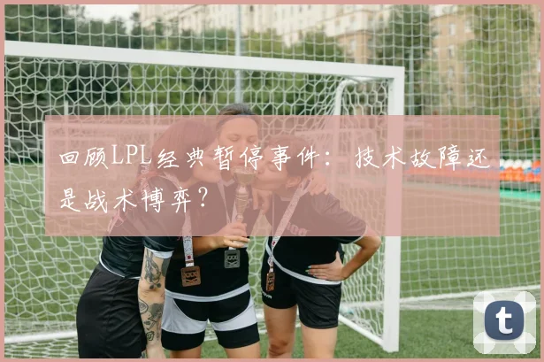 回顾LPL经典暂停事件：技术故障还是战术博弈？