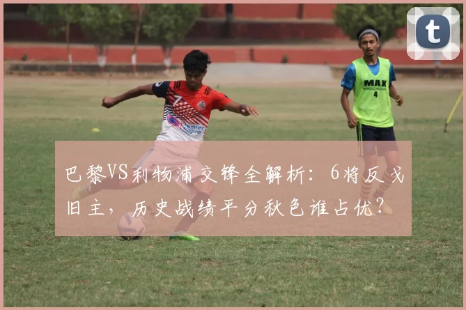 巴黎VS利物浦交锋全解析：6将反戈旧主，历史战绩平分秋色谁占优？
